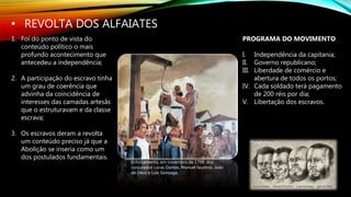 • REVOLTA DOS ALFAIATES
Enforcamento, em novembro de 1799, dos
conjurados Lucas Dantas, Manuel faustino, João
de Deus e Luís Gonzaga,
1. Foi do ponto de vista do
conteúdo político o mais
profundo acontecimento que
antecedeu a independência;
2. A participação do escravo tinha
um grau de coerência que
advinha da coincidência de
interesses das camadas artesãs
que o estruturavam e da classe
escrava;
3. Os escravos deram a revolta
um conteúdo preciso já que a
Abolição se inseria como um
dos postulados fundamentais.
PROGRAMA DO MOVIMENTO
I. Independência da capitania;
II. Governo republicano;
III. Liberdade de comércio e
abertura de todos os portos;
IV. Cada soldado terá pagamento
de 200 réis por dia;
V. Libertação dos escravos.
 