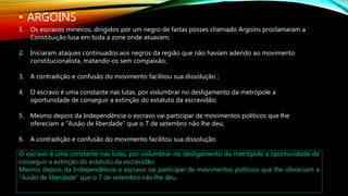• ARGOINS
1. Os escravos mineiros, dirigidos por um negro de fartas posses chamado Argoins proclamaram a
Constituição lusa em toda a zone onde atuavam;
2. Iniciaram ataques continuados aos negros da região que não haviam aderido ao movimento
constitucionalista, matando-os sem compaixão;
3. A contradição e confusão do movimento facilitou sua dissolução ;
4. O escravo é uma constante nas lutas, por vislumbrar no desligamento da metrópole a
oportunidade de conseguir a extinção do estatuto da escravidão;
5. Mesmo depois da Independência o escravo vai participar de movimentos políticos que lhe
ofereciam a “ilusão de liberdade” que o 7 de setembro não lhe deu;
6. A contradição e confusão do movimento facilitou sua dissolução.
O escravo é uma constante nas lutas, por vislumbrar no desligamento da metrópole a oportunidade de
conseguir a extinção do estatuto da escravidão.
Mesmo depois da Independência o escravo vai participar de movimentos políticos que lhe ofereciam a
“ilusão de liberdade” que o 7 de setembro não lhe deu.
 