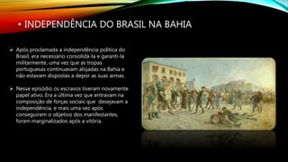 • INDEPENDÊNCIA DO BRASIL NA BAHIA
 Após proclamada a independência política do
Brasil, era necessário consolidá-la e garanti-la
militarmente, uma vez que as tropas
portuguesas continuavam alojadas na Bahia e
não estavam dispostas a depor as suas armas.
 Nesse episódio os escravos tiveram novamente
papel ativo. Era a última vez que entravam na
composição de forças sociais que desejavam a
independência, e mais uma vez após
conseguirem o objetivo dos manifestantes,
foram marginalizados após a vitória.
 