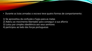 • Durante as lutas armadas o escravo teve quatro formas de comportamento:
1) Se aproveitou da confusão e fugiu para as matas
2) Aderiu ao movimento libertador para conseguir a sua alforria
3) Lutou por simples obediência aos seus senhores
4) participou ao lado das forças portuguesas
 