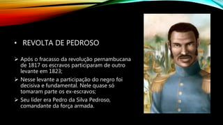 • REVOLTA DE PEDROSO
 Após o fracasso da revolução pernambucana
de 1817 os escravos participaram de outro
levante em 1823;
 Nesse levante a participação do negro foi
decisiva e fundamental. Nele quase só
tomaram parte os ex-escravos;
 Seu líder era Pedro da Silva Pedroso,
comandante da força armada.
 