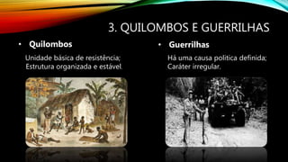 3. QUILOMBOS E GUERRILHAS
• Quilombos • Guerrilhas
Unidade básica de resistência;
Estrutura organizada e estável.
Há uma causa politica definida;
Caráter irregular.
 
