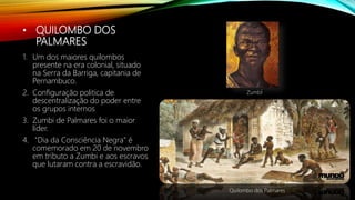 • QUILOMBO DOS
PALMARES
1. Um dos maiores quilombos
presente na era colonial, situado
na Serra da Barriga, capitania de
Pernambuco.
2. Configuração politica de
descentralização do poder entre
os grupos internos
3. Zumbi de Palmares foi o maior
líder.
4. "Dia da Consciência Negra" é
comemorado em 20 de novembro
em tributo a Zumbi e aos escravos
que lutaram contra a escravidão.
Quilombo dos Palmares
Zumbi
 