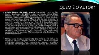 QUEM É O AUTOR?
• Clóvis Steiger de Assis Moura (Amarante, 1925 — São
Paulo, dezembro de 2003), mais conhecido como Clóvis
Moura, foi um sociólogo, jornalista, historiador e escritor
brasileiro. Nasceu na cidade de Amarante, no Piauí. No livro
Argila da Memória, Clóvis Moura fala da sua infância no
interior, do Rio Parnaíba e de mitos do folclore piauiense,
como a lenda do Cabeça de Cuia. É influenciado pelo
marxismo, tendo desenvolvido a Sociologia da Práxis Negra.
Clóvis Moura questionou a visão de Gilberto Freyre sobre a
passividade do negro no Brasil, destacando a resistência à
escravidão dos quilombos. Em suas pesquisas tratou da
rebelião dos escravos e da formação dos quilombos.
Apoiando-se na teoria de Marx, analisou a luta de classes no
sistema escravista.
• Militou pelo Partido Comunista Brasileiro e, em 1962, na
cisão do partido, migrou para o PCdoB. Destacou-se pela
militância pioneira no movimento negro brasileiro.
Colaborou com artigos para jornais da Bahia e de São Paulo.
 