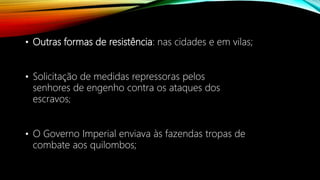 • Outras formas de resistência: nas cidades e em vilas;
• Solicitação de medidas repressoras pelos
senhores de engenho contra os ataques dos
escravos;
• O Governo Imperial enviava às fazendas tropas de
combate aos quilombos;
 