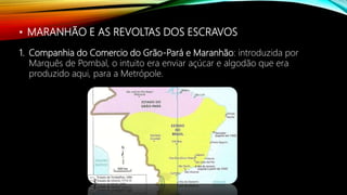 • MARANHÃO E AS REVOLTAS DOS ESCRAVOS
1. Companhia do Comercio do Grão-Pará e Maranhão: introduzida por
Marquês de Pombal, o intuito era enviar açúcar e algodão que era
produzido aqui, para a Metrópole.
 