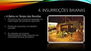 4. INSURREIÇÕES BAIANAS
• A Bahia no Tempo das Revoltas
1. Província com economia baseada na
exportação de produtos agrícolas.
2. Produção baseada no trabalho
escravo.
3. As relações escravistas
determinavam todo conjunto da
sociedade baiana da época.
 