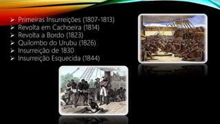  Primeiras Insurreições (1807-1813)
 Revolta em Cachoeira (1814)
 Revolta a Bordo (1823)
 Quilombo do Urubu (1826)
 Insurreição de 1830
 Insurreição Esquecida (1844)
 