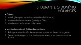 5. DURANTE O DOMÍNIO
HOLANDÊS
• Cativos:
1. que fugiam para as matas (quilombo de Palmares)
2. que combatiam o invasor (Henrique Dias);
3. que ficaram ao lado dos holandeses.
• Invasão holandesa à Bahia e Pernambuco
1. Falsa promessa de alforria aos escravos pelos senhores de engenho
2. Senhores de engenho e holandeses tratavam os escravos da mesma
forma
 
