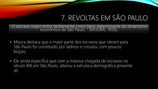7. REVOLTAS EM SÃO PAULO
"O escravo negro entra tardiamente como fator determinante do dinamismo
econômico de São Paulo. " (MOURA, 1959);
• Moura destaca que a maior parte dos escravos que vieram para
São Paulo foi constituído por ladinos e crioulos, com poucos
boçais;
• Ele ainda especifica que com a massiva chegada de escravos no
século XIX em São Paulo, alterou a estrutara demográfica presente
ali;
 