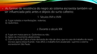 • As formas de resistência do negro ao sistema escravista também vai
ser influenciada pelo antes e depois do surto cafeeiro:
1. Séculos XVII e XVIII
a) Fugas isoladas e manifestações violentas;
b) Quilombos.
2. Durante o século XIX
a) Fugas em massa para os Quilombos ou não;
b) Apoio do movimento abolicionista;
c) Com o surto do Café e a forte demanda de mão de obra, que no caso do trabalho do negro
escravo agora estava ficando mais difícil, o trabalho livre assalariado suprime o sistema
escravista em São Paulo.
 