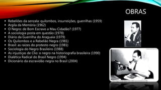 OBRAS
 Rebeliões da senzala: quilombos, insurreições, guerrilhas (1959)
 Argila da Memória (1962)
 O Negro: de Bom Escravo a Mau Cidadão? (1977)
 A sociologia posta em questão (1978)
 Diário da Guerrilha do Araguaia (1979)
 Os Quilombos e a Rebelião Negra (1981)
 Brasil: as raízes do protesto negro (1981)
 Sociologia do Negro Brasileiro (1988)
 As injustiças de Clio: o negro na historiografia brasileira (1990)
 Dialética Radical do Brasil Negro (1994)
 Dicionário da escravidão negra no Brasil (2004)
 