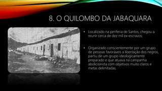 8. O QUILOMBO DA JABAQUARA
• Localizado na periferia de Santos, chegou a
reunir cerca de dez mil ex-escravos;
• Organizado conscientemente por um grupo
de pessoas favoráveis a libertação dos negros,
partiu de um grupo ideologicamente
preparado e que atuava na campanha
abolicionista com objetivos muito claros e
metas delimitadas.
 