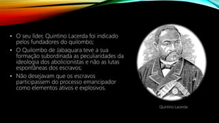 • O seu líder, Quintino Lacerda foi indicado
pelos fundadores do quilombo;
• O Quilombo de Jabaquara teve a sua
formação subordinada as peculiaridades da
ideologia dos abolicionistas e não as lutas
espontâneas dos escravos;
• Não desejavam que os escravos
participassem do processo emancipador
como elementos ativos e explosivos.
Quintino Lacerda
 