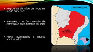 • Negligencia da influência negra na
região do sertão;
• Interferência na Compreensão da
constituição sócio histórica do Brasil
;
• Novas investigações e estudos
aprofundados;
 