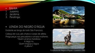 • BAHIA
1. Juazeiro;
2. Jacobina;
3. Paratinga;
• LENDA DO NEGRO D’ÁGUA
Existente ao longo de todo São Francisco;
Cabeça de cuia, pés chatos e corpo de atleta;
Prega peças nos pescadores e arrasta mulheres.
“Quem arranca mandioca
é nego nu
Quem tinguija a lagoa
é jaburu”.
Jacobina (BA)
Escultura do Negro d’Água – Juazeiro ( BA)
 
