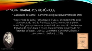 4° NOTA: TRABALHOS HISTÓRICOS
• Capistrano de Abreu – Caminhos antigos e povoamento do Brasil
“nos sertões da Bahia, Pernambuco e Ceará, principalmente pelas
vizinhanças do rio São Francisco, abundam mulatos e pretos
forros. Esta gente perversa ociosa e inútil pela aversão que tem ao
trabalho da agricultura, é muito diferentemente empregada nas
fazendas de gado.”. (ABREU, Capistrano. Caminhos antigos e
povoamento do Brasil, p. 259)
Capistrano de Abreu
 