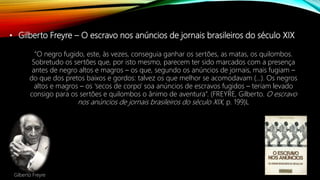 • Gilberto Freyre – O escravo nos anúncios de jornais brasileiros do século XIX
“O negro fugido, este, às vezes, conseguia ganhar os sertões, as matas, os quilombos.
Sobretudo os sertões que, por isto mesmo, parecem ter sido marcados com a presença
antes de negro altos e magros – os que, segundo os anúncios de jornais, mais fugiam –
do que dos pretos baixos e gordos: talvez os que melhor se acomodavam (...). Os negros
altos e magros – os ‘secos de corpo’ soa anúncios de escravos fugidos – teriam levado
consigo para os sertões e quilombos o ânimo de aventura”. (FREYRE, Gilberto. O escravo
nos anúncios de jornais brasileiros do século XIX, p. 199)L
Gilberto Freyre
 