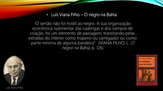 • Luís Viana Filho – O negro na Bahia
“O sertão não foi hostil ao negro. A sua organização
econômica rudimentar das caatingas e dos campos de
criação, foi um elemento de passagem, transitando pelas
estradas do interior como tropeiro ou carregador ou como
parte mínima de alguma bandeira”. (VIANA FILHO, L. O
negro na Bahia, p. 126)
Luís Viana Filho
 