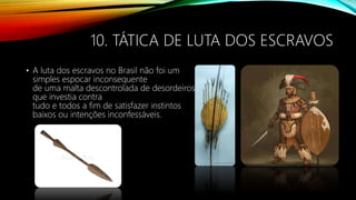 10. TÁTICA DE LUTA DOS ESCRAVOS
• A luta dos escravos no Brasil não foi um
simples espocar inconsequente
de uma malta descontrolada de desordeiros
que investia contra
tudo e todos a fim de satisfazer instintos
baixos ou intenções inconfessáveis.
 