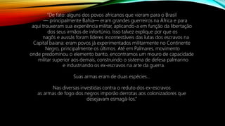 “De fato: alguns dos povos africanos que vieram para o Brasil
— principalmente Bahia— eram grandes guerreiros na África e para
aqui trouxeram sua experiência militar, aplicando-a em função da libertação
dos seus irmãos de infortúnio. Isso talvez explique por que os
nagôs e aussás foram líderes incontestáveis das lutas dos escravos na
Capital baiana: eram povos já experimentados militarmente no Continente
Negro, principalmente os últimos. Até em Palmares, movimento
onde predominou o elemento banto, encontramos um mouro de capacidade
militar superior aos demais, construindo o sistema de defesa palmarino
e industriando os ex-escravos na arte da guerra.
Suas armas eram de duas espécies...
Nas diversas investidas contra o reduto dos ex-escravos
as armas de fogo dos negros imporão derrotas aos colonizadores que
desejavam esmagá-los.”
 