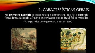1. CARACTERÍSTICAS GERAIS
No primeiro capítulo o autor relata e demonstra que foi a partir da
força de trabalho do africano escravizado que o Brasil foi construído:
• Chegada dos portugueses ao Brasil em 1500;
 