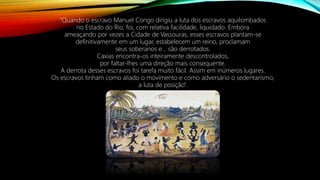 “Quando o escravo Manuel Congo dirigiu a luta dos escravos aquilombados
no Estado do Rio, foi, com relativa facilidade, liquidado. Embora
ameaçando por vezes a Cidade de Vassouras, esses escravos plantam-se
definitivamente em um lugar, estabelecem um reino, proclamam
seus soberanos e... são derrotados.
Caxias encontra-os inteiramente descontrolados,
por faltar-lhes uma direção mais consequente.
A derrota desses escravos foi tarefa muito fácil. Assim em inúmeros lugares.
Os escravos tinham como aliado o movimento e como adversário o sedentarismo,
a luta de posição”.
 