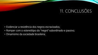 11. CONCLUSÕES
• Evidenciar a resistência dos negros escravizados;
• Romper com o estereótipo do “negro” subordinado e passivo;
• Dinamismo da sociedade brasileira;
 