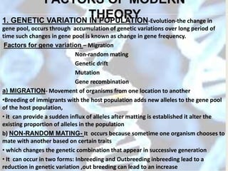 FACTORS OF MODERN
THEORY1. GENETIC VARIATION IN POPULATION-Evolution-the change in
gene pool, occurs through accumulation of genetic variations over long period of
time such changes in gene pool is known as change in gene frequency.
Factors for gene variation – Migration
Non-random mating
Genetic drift
Mutation
Gene recombination
a) MIGRATION- Movement of organisms from one location to another
•Breeding of immigrants with the host population adds new alleles to the gene pool
of the host population,
• it can provide a sudden influx of alleles after matting is established it alter the
existing proportion of alleles in the population
b) NON-RANDOM MATING- It occurs because sometime one organism chooses to
mate with another based on certain traits
• which changes the genetic combination that appear in successive generation
• It can occur in two forms: Inbreeding and Outbreeding inbreeding lead to a
reduction in genetic variation ,out breeding can lead to an increase
 