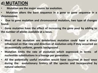 d) MUTATION
• Mutation are the major source for evolution.
• Mutation alters the base sequence in a gene or gene sequence in a
chromosome.
• Due to gene mutation and chromosomal mutation, two type of changes
found.
• Gene mutation have the effect of increasing the gene pool by adding to
the number of alleles available at a locus.
• Most of the mutation are deleterious mutation could have a direct
influenced on that rate and direction of evolution only if they occurred on
an essentially uniform, genetic background .
• Mutation limits the rate of evolution which expressed in terms of
nucleotide substitutions in a lineage per generation.
• All the potentially useful mutation would have occurred at least once
during the evolutionary history of the species and incorporated by
natural selection.
 