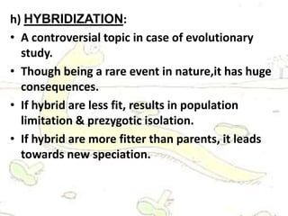 h) HYBRIDIZATION:
• A controversial topic in case of evolutionary
study.
• Though being a rare event in nature,it has huge
consequences.
• If hybrid are less fit, results in population
limitation & prezygotic isolation.
• If hybrid are more fitter than parents, it leads
towards new speciation.
 