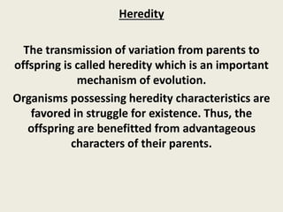 Heredity
The transmission of variation from parents to
offspring is called heredity which is an important
mechanism of evolution.
Organisms possessing heredity characteristics are
favored in struggle for existence. Thus, the
offspring are benefitted from advantageous
characters of their parents.
 