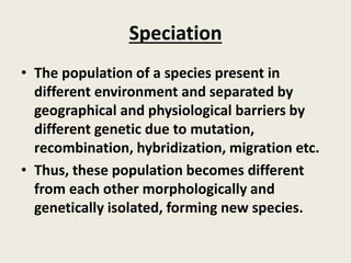 Speciation
• The population of a species present in
different environment and separated by
geographical and physiological barriers by
different genetic due to mutation,
recombination, hybridization, migration etc.
• Thus, these population becomes different
from each other morphologically and
genetically isolated, forming new species.
 