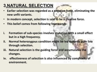 3.NATURAL SELECTION
• Earlier selection was regarded as a negative force, eliminating the
new unfit variants.
• In modern concept, selection is said to be a creative force.
• This belief comes from following four trends-
i. Formation of sub-species involves mutation with a small effect
but in a high frequency.
ii. Normal heterozygous condition might be led towards pure line
through selection.
iii. Natural selection is the guiding force and accumulates the
changes.
iv. effectiveness of selection is also influenced by complexity of
environment.
 