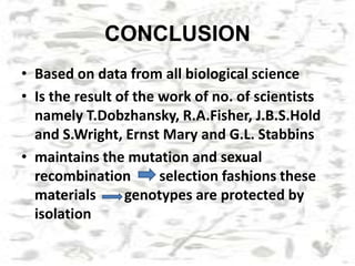 CONCLUSION
• Based on data from all biological science
• Is the result of the work of no. of scientists
namely T.Dobzhansky, R.A.Fisher, J.B.S.Hold
and S.Wright, Ernst Mary and G.L. Stabbins
• maintains the mutation and sexual
recombination selection fashions these
materials genotypes are protected by
isolation
 