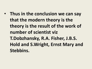 • Thus in the conclusion we can say
that the modern theory is the
theory is the result of the work of
number of scientist viz
T.Dobzhansky, R.A. Fisher, J.B.S.
Hold and S.Wright, Ernst Mary and
Stebbins.
 