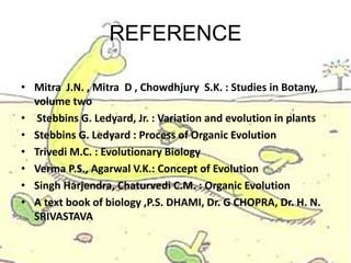 REFERENCE
• Mitra J.N. , Mitra D , Chowdhjury S.K. : Studies in Botany,
volume two
• Stebbins G. Ledyard, Jr. : Variation and evolution in plants
• Stebbins G. Ledyard : Process of Organic Evolution
• Trivedi M.C. : Evolutionary Biology
• Verma P.S., Agarwal V.K.: Concept of Evolution
• Singh Harjendra, Chaturvedi C.M. : Organic Evolution
• A text book of biology ,P.S. DHAMI, Dr. G CHOPRA, Dr. H. N.
SRIVASTAVA
 