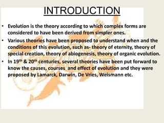 INTRODUCTION
• Evolution is the theory according to which complex forms are
considered to have been derived from simpler ones.
• Various theories have been proposed to understand when and the
conditions of this evolution, such as- theory of eternity, theory of
special creation, theory of abiogenesis, theory of organic evolution.
• In 19th & 20th centuries, several theories have been put forward to
know the causes, courses and effect of evolution and they were
proposed by Lamarck, Darwin, De Vries, Weismann etc.
 