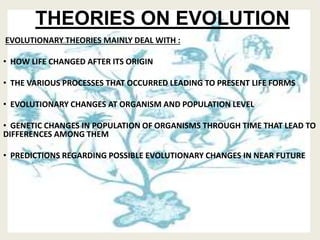 THEORIES ON EVOLUTION
EVOLUTIONARY THEORIES MAINLY DEAL WITH :
• HOW LIFE CHANGED AFTER ITS ORIGIN
• THE VARIOUS PROCESSES THAT OCCURRED LEADING TO PRESENT LIFE FORMS
• EVOLUTIONARY CHANGES AT ORGANISM AND POPULATION LEVEL
• GENETIC CHANGES IN POPULATION OF ORGANISMS THROUGH TIME THAT LEAD TO
DIFFERENCES AMONG THEM
• PREDICTIONS REGARDING POSSIBLE EVOLUTIONARY CHANGES IN NEAR FUTURE
 