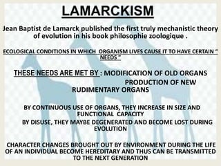 LAMARCKISM
Jean Baptist de Lamarck published the first truly mechanistic theory
of evolution in his book philosophie zoologique .
ECOLOGICAL CONDITIONS IN WHICH ORGANISM LIVES CAUSE IT TO HAVE CERTAIN “
NEEDS ”
THESE NEEDS ARE MET BY : MODIFICATION OF OLD ORGANS
PRODUCTION OF NEW
RUDIMENTARY ORGANS
BY CONTINUOUS USE OF ORGANS, THEY INCREASE IN SIZE AND
FUNCTIONAL CAPACITY
BY DISUSE, THEY MAYBE DEGENERATED AND BECOME LOST DURING
EVOLUTION
CHARACTER CHANGES BROUGHT OUT BY ENVIRONMENT DURING THE LIFE
OF AN INDIVIDUAL BECOME HEREDITARY AND THUS CAN BE TRANSMITTED
TO THE NEXT GENERATION
 