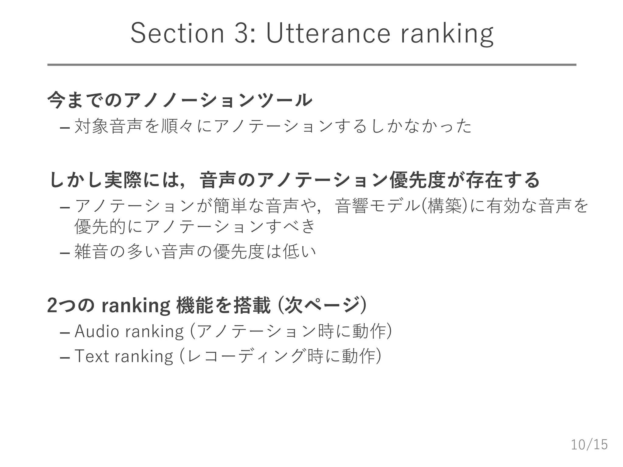 /15
Section 3: Utterance ranking
 今までのアノノーションツール
– 対象音声を順々にアノテーションするしかなかった
 しかし実際には，音声のアノテーション優先度が存在する
– アノテーションが簡単な音声や，音響モデル(構築)に有効な音声を
優先的にアノテーションすべき
– 雑音の多い音声の優先度は低い
 2つの ranking 機能を搭載 (次ページ)
– Audio ranking (アノテーション時に動作)
– Text ranking (レコーディング時に動作)
10
 