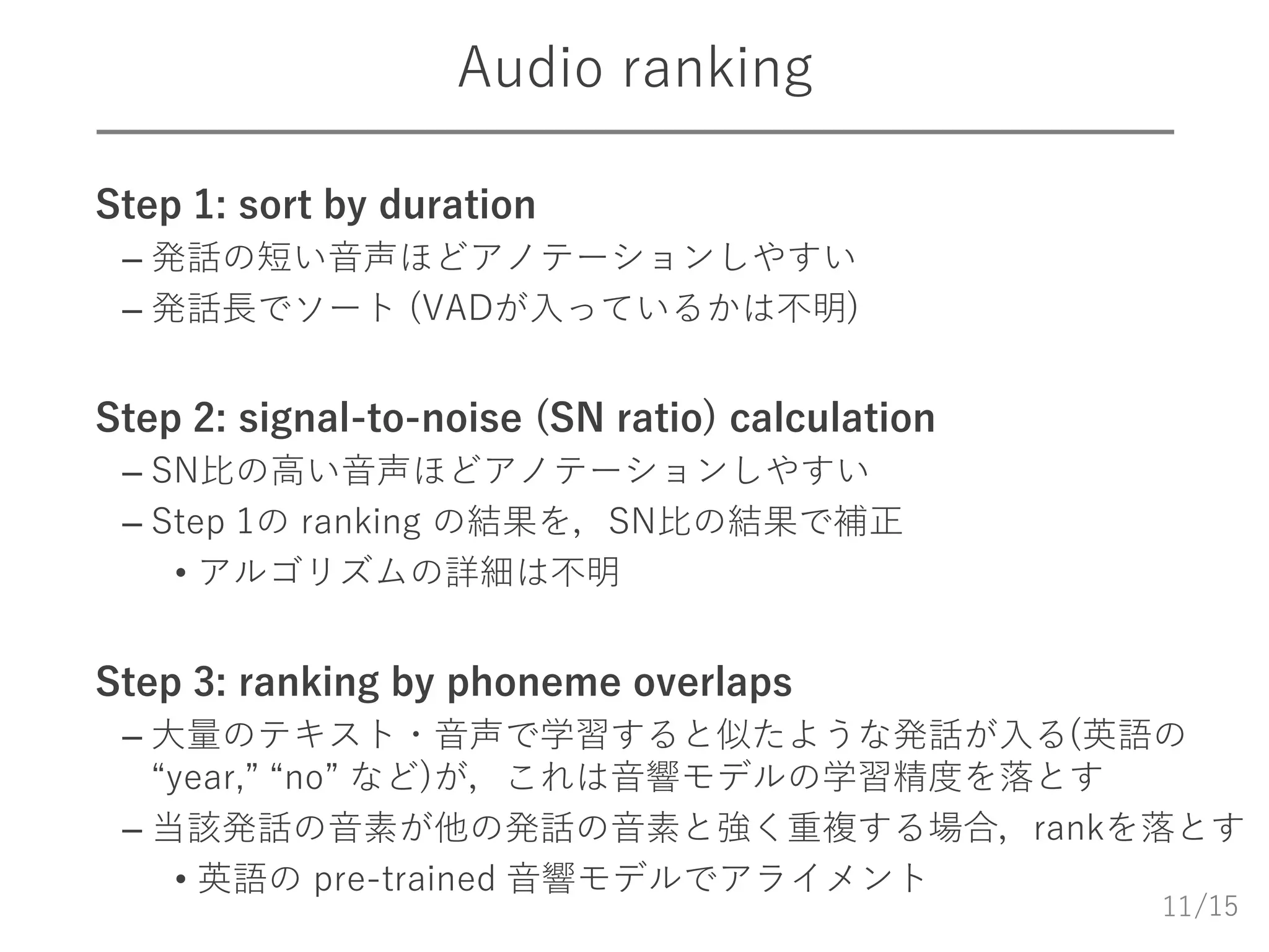 /15
Audio ranking
 Step 1: sort by duration
– 発話の短い音声ほどアノテーションしやすい
– 発話長でソート (VADが入っているかは不明)
 Step 2: signal-to-noise (SN ratio) calculation
– SN比の高い音声ほどアノテーションしやすい
– Step 1の ranking の結果を，SN比の結果で補正
• アルゴリズムの詳細は不明
 Step 3: ranking by phoneme overlaps
– 大量のテキスト・音声で学習すると似たような発話が入る(英語の
“year,” “no” など)が，これは音響モデルの学習精度を落とす
– 当該発話の音素が他の発話の音素と強く重複する場合，rankを落とす
• 英語の pre-trained 音響モデルでアライメント
11
 