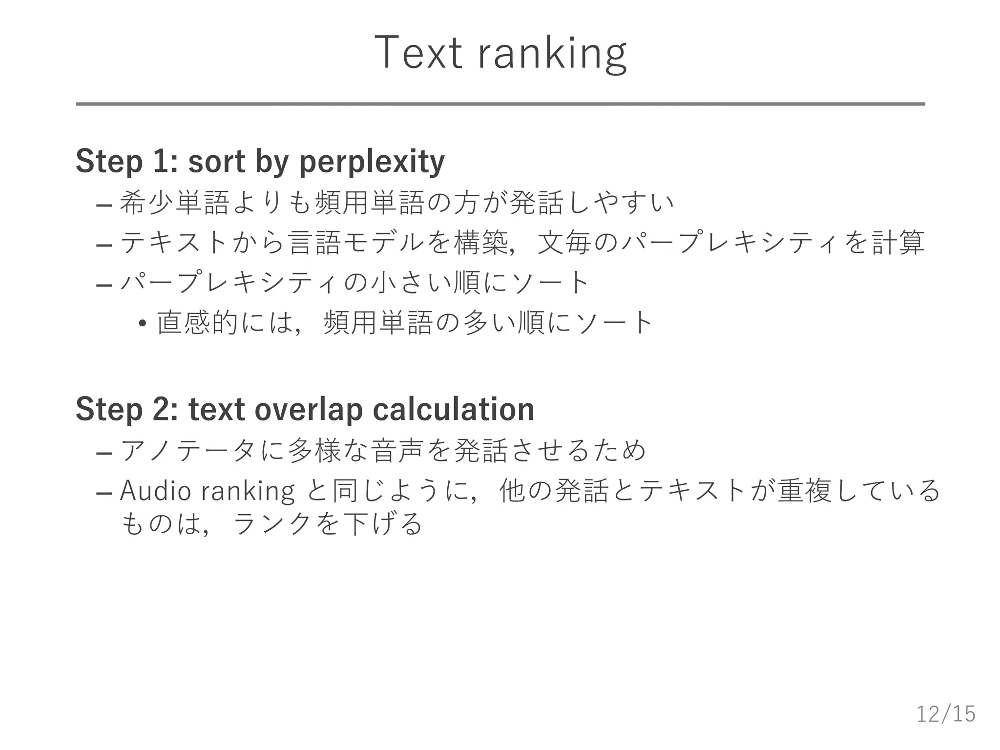 /15
Text ranking
 Step 1: sort by perplexity
– 希少単語よりも頻用単語の方が発話しやすい
– テキストから言語モデルを構築，文毎のパープレキシティを計算
– パープレキシティの小さい順にソート
• 直感的には，頻用単語の多い順にソート
 Step 2: text overlap calculation
– アノテータに多様な音声を発話させるため
– Audio ranking と同じように，他の発話とテキストが重複している
ものは，ランクを下げる
12
 