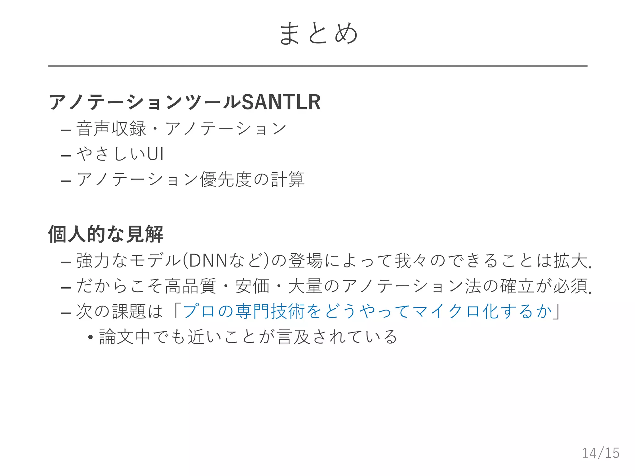 /15
まとめ
 アノテーションツールSANTLR
– 音声収録・アノテーション
– やさしいUI
– アノテーション優先度の計算
 個人的な見解
– 強力なモデル(DNNなど)の登場によって我々のできることは拡大．
– だからこそ高品質・安価・大量のアノテーション法の確立が必須．
– 次の課題は「プロの専門技術をどうやってマイクロ化するか」
• 論文中でも近いことが言及されている
14
 