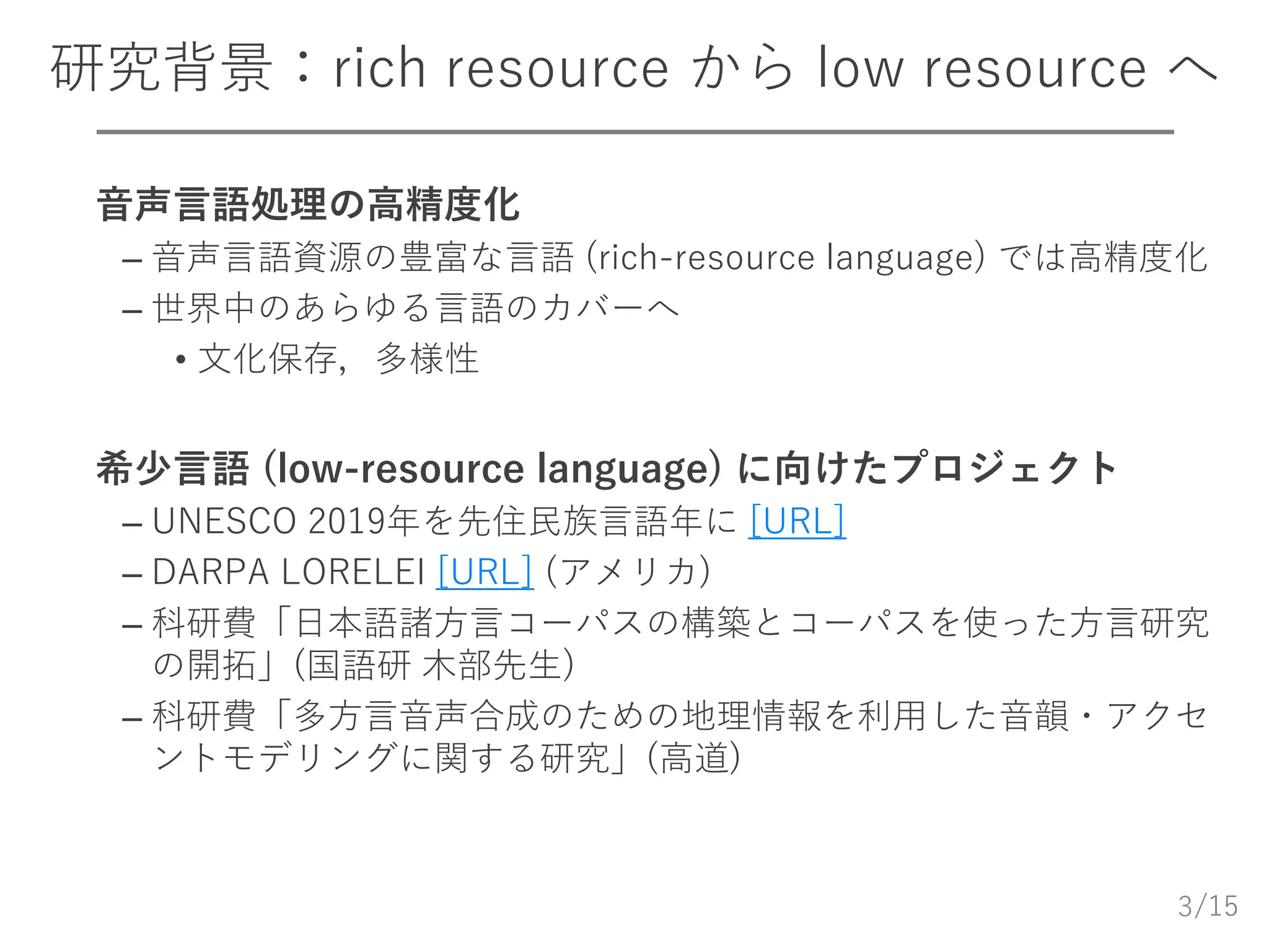 /15
研究背景：rich resource から low resource へ
 音声言語処理の高精度化
– 音声言語資源の豊富な言語 (rich-resource language) では高精度化
– 世界中のあらゆる言語のカバーへ
• 文化保存，多様性
 希少言語 (low-resource language) に向けたプロジェクト
– UNESCO 2019年を先住民族言語年に [URL]
– DARPA LORELEI [URL] (アメリカ)
– 科研費「日本語諸方言コーパスの構築とコーパスを使った方言研究
の開拓」(国語研 木部先生)
– 科研費「多方言音声合成のための地理情報を利用した音韻・アクセ
ントモデリングに関する研究」(高道)
3
 
