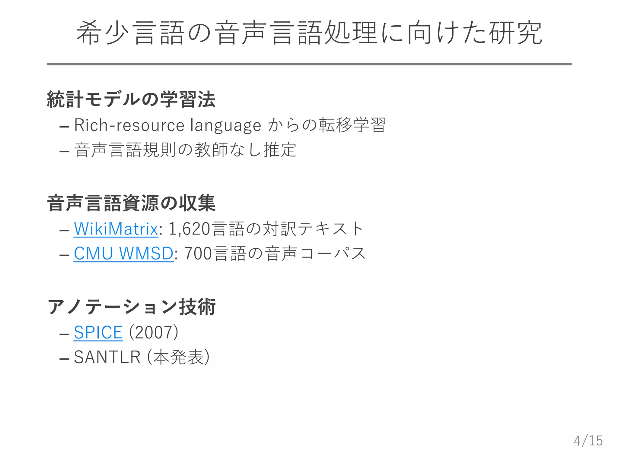 /15
希少言語の音声言語処理に向けた研究
 統計モデルの学習法
– Rich-resource language からの転移学習
– 音声言語規則の教師なし推定
 音声言語資源の収集
– WikiMatrix: 1,620言語の対訳テキスト
– CMU WMSD: 700言語の音声コーパス
 アノテーション技術
– SPICE (2007)
– SANTLR (本発表)
4
 