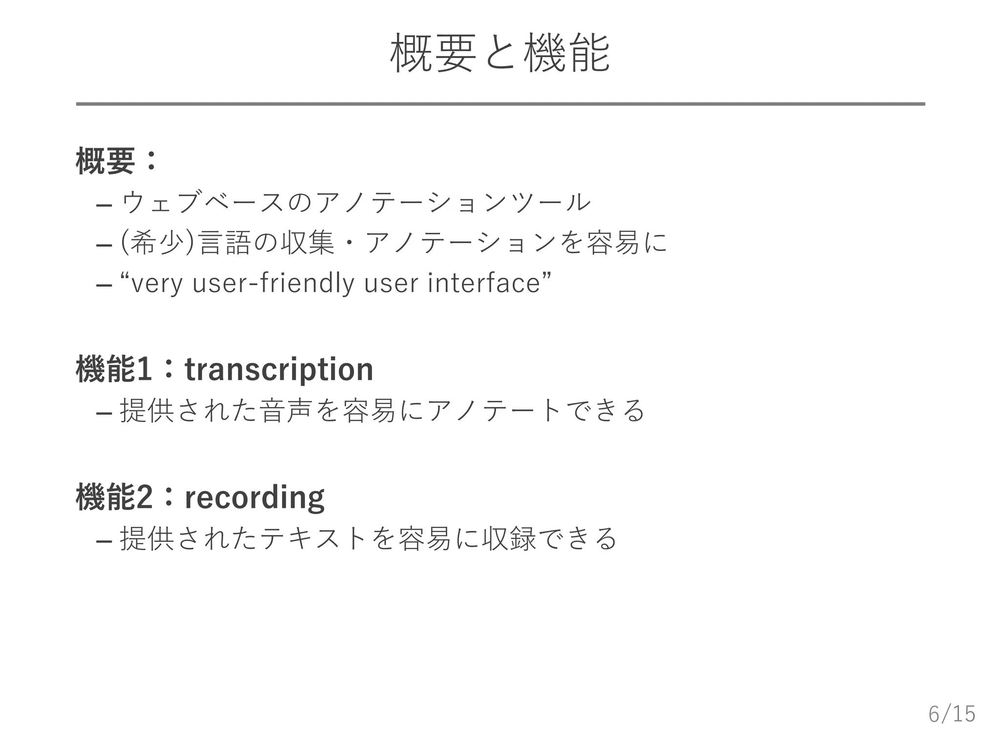 /15
概要と機能
 概要：
– ウェブベースのアノテーションツール
– (希少)言語の収集・アノテーションを容易に
– “very user-friendly user interface”
 機能1：transcription
– 提供された音声を容易にアノテートできる
 機能2：recording
– 提供されたテキストを容易に収録できる
6
 