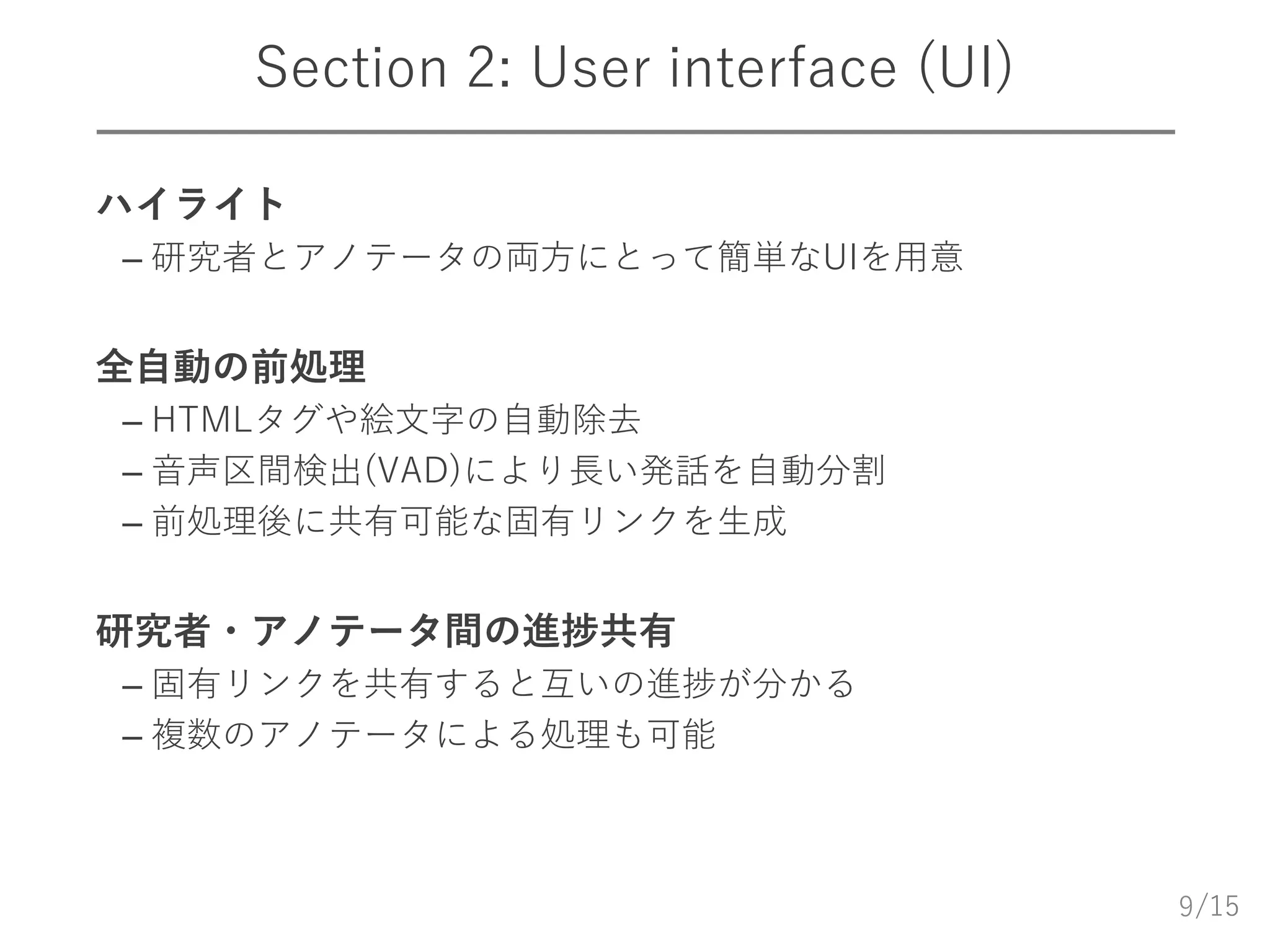 /15
Section 2: User interface (UI)
 ハイライト
– 研究者とアノテータの両方にとって簡単なUIを用意
 全自動の前処理
– HTMLタグや絵文字の自動除去
– 音声区間検出(VAD)により長い発話を自動分割
– 前処理後に共有可能な固有リンクを生成
 研究者・アノテータ間の進捗共有
– 固有リンクを共有すると互いの進捗が分かる
– 複数のアノテータによる処理も可能
9
 
