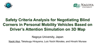 Safety Criteria Analysis for Negotiating Blind
Corners in Personal Mobility Vehicles Based on
Driver’s Attention Simulation on 3D Map
Nagoya University, Japan
Naoki Akai, Takatsugu Hirayama, Luis Yoichi Morales, and Hiroshi Murase
 
