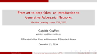 From art to deep fakes: an introduction to
Generative Adversarial Networks
Machine Learning course 2019/2020
Gabriele Graﬃeti
gabriele.graffieti@unibo.it
PhD student in Data Science and Computation @ University of Bologna
December 12, 2019
Gabriele Graﬃeti From art to deep fakes: an introduction to GANs December 12, 2019 1 / 46
 
